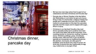 Christmas dinner,
pancake day
• We have two main days where food is apart of our
celebrations and that’s Christmas and Pancake day!
• Pancake day or Shrove Tuesday is the day before
Ash Wednesday or Lent (when we give up a luxury
thing or fast). It is technically a religious holiday but
people don’t celebrate it as such, but it is still the
custom to eat pancakes on this day! Our pancakes
typically look like crepes and it’s topped with sugar,
lemon or syrup.
• Christmas is our big feast! Usually a big roast
dinner (possibly turkey but it could be more than
one meat at the table) with all the trimmings. From
crackling (similar to chicharrón), stuffing, cranberry
sauce, Yorkshire puddings, gravy, minced pies,
brandy cream, trifle and more. If you are British,
typically we incorporate our traditional foods too
like plantain, rice & peas, etc (this goes for
breakfast, lunch & dinner too). And of course, we
drink lots of alcohol this day, traditionally it’s egg
nog, mulled wine or any type of fizz!
3 / 1 8 / 2 0 2 4 S A M P L E F O O T E R T E X T 1 5
 