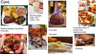 Cont.
British-Caribbean Christmas
examples Fruit cake
Pancakes
Egg nog (eggs,
sugar, milk,
cream, rum)
Crackling
Christmas dinner w/
some of the
traditional foods.
 