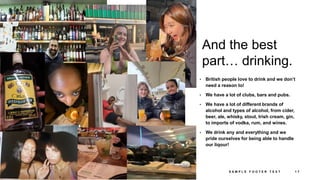 And the best
part… drinking.
• British people love to drink and we don’t
need a reason to!
• We have a lot of clubs, bars and pubs.
• We have a lot of different brands of
alcohol and types of alcohol, from cider,
beer, ale, whisky, stout, Irish cream, gin,
to imports of vodka, rum, and wines.
• We drink any and everything and we
pride ourselves for being able to handle
our liqour!
3 / 1 8 / 2 0 2 4 S A M P L E F O O T E R T E X T 1 7
 