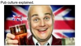 Pub culture explained.
 