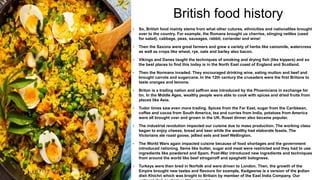 British food history
3 / 1 8 / 2 0 2 4 2
• So, British food mainly stems from what other cutures, ethnicities and nationalites brought
over to the country. For example, the Romans brought us cherries, stinging nettles (used
for salad), cabbage, peas, sausages, rabbit, coriander and wine!
• Then the Saxons were great farmers and grew a variety of herbs like camomile, watercress
as well as crops like wheat, rye, oats and barley also bacon.
• Vikings and Danes taught the techniques of smoking and drying fish (like kippers) and so
the best places to find this today is in the North East coast of England and Scotland.
• Then the Normans invaded. They encouraged drinking wine, eating mutton and beef and
brought carrots and sugarcane. In the 12th century the crusaders were the first Britons to
taste oranges and lemons.
• Briton is a trading nation and saffron was introduced by the Phoenicians in exchange for
tin. In the Middle Ages, wealthy people were able to cook with spices and dried fruits from
places like Asia.
• Tudor times saw even more trading. Spices from the Far East, sugar from the Caribbean,
coffee and cocoa from South America, tea and curries from India, potatoes from America
were all brought over and grown in the UK. Roast dinner also became popular.
• The industrial revolution impacted our cuisine due to mass production. The working class
began to enjoy cheese, bread and beer while the weatlhy had elaborate feasts. The
Victorians ate roast goose, jellied eels and beef Wellington.
• The World Wars again impacted cuisine because of food shortages and the government
introduced rationing. Items like butter, sugar and meat were restricted and they had to use
ingredients like powdered and Spam. Post-War introduced new ingredients and techniques
from around the world like beef stroganoff and spaghetti bolognese.
• Turkeys were then bred in Norfolk and were driven to London. Then, the growth of the
Empire brought new tastes and flavours for example, Kedgeeree is a version of the indian
dish Khichri which was broght to Britiain by member of the East India Company. Our
 