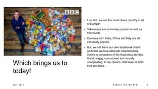 Which brings us to
today!
• Fun fact, we are the most obese country in all
of Europe!
• Takeaways are extremely popular as well as
fried foods.
• Cuisines from India, China and Italy are all
extremely popular.
• But, we still have our own traditional British
grub that we love although internationally
there’s a perception of the food being terrible,
bland, soggy, overcooked and visually
unappealing. In my opinion, that belief is both
true and false.
3 / 1 8 / 2 0 2 4 S A M P L E F O O T E R T E X T 3
 