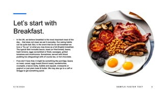Let’s start with
Breakfast.
• In the UK, we believe breakfast is the most important meal of the
day… that does not mean we eat it everyday. Our eating habits
can be quite bad. But, in the event that we do eat breakfast we
love a “fry up” or what you may know as a full-English breakfast.
The typical dish includes bacon, toast (or fried bread), beans,
hash browns, eggs (scrambled or fried), sausages, grilled
tomatoes and mushrooms. Sometimes, served with blood
pudding too (disgusting!) with of course tea, or hot chocolate.
• If we don’t have that, it might be something like porridge, beans
on toast, cereal, eggy bread (french toast), sandwhiches,
crumpets, a bacon butty, bubble and squeak, croissants or
yoghurt or just plain toast & butter. We may also go to a caff or
Greggs to get something quick.
3 / 1 8 / 2 0 2 4 S A M P L E F O O T E R T E X T 4
 