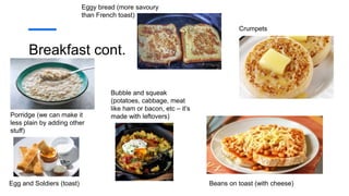 Breakfast cont.
Eggy bread (more savoury
than French toast)
Porridge (we can make it
less plain by adding other
stuff)
Egg and Soldiers (toast)
Crumpets
Beans on toast (with cheese)
Bubble and squeak
(potatoes, cabbage, meat
like ham or bacon, etc – it’s
made with leftovers)
 