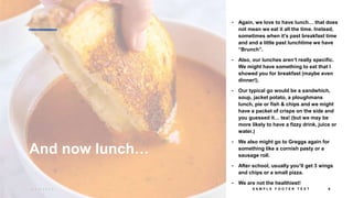 And now lunch…
• Again, we love to have lunch… that does
not mean we eat it all the time. Instead,
sometimes when it’s past breakfast time
and and a little past lunchtime we have
“Brunch”.
• Also, our lunches aren’t really specific.
We might have something to eat that I
showed you for breakfast (maybe even
dinner!).
• Our typical go would be a sandwhich,
soup, jacket potato, a ploughmans
lunch, pie or fish & chips and we might
have a packet of crisps on the side and
you guessed it… tea! (but we may be
more likely to have a fizzy drink, juice or
water.)
• We also might go to Greggs again for
something like a cornish pasty or a
sausage roll.
• After school, usually you’ll get 3 wings
and chips or a small pizza.
• We are not the healthiest!
3 / 1 8 / 2 0 2 4 S A M P L E F O O T E R T E X T 6
 