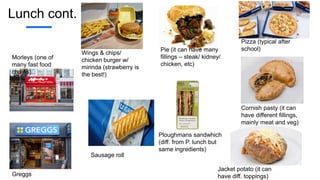 Lunch cont.
Morleys (one of
many fast food
chains)
Greggs
Wings & chips/
chicken burger w/
mirinda (strawberry is
the best!)
Pie (it can have many
fillings – steak/ kidney/
chicken, etc)
Sausage roll
Ploughmans sandwhich
(diff. from P. lunch but
same ingredients)
Cornish pasty (it can
have different fillings,
mainly meat and veg)
Jacket potato (it can
have diff. toppings)
Pizza (typical after
school)
 