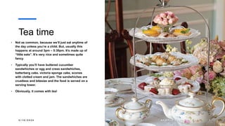 Tea time
• Not as common, because we’ll just eat anytime of
the day unless you’re a child. But, usually this
happens at around 3pm – 5:30pm. It’s made up of
“little eats”. It’s very nice and sometimes quite
fancy.
• Typically you’ll have buttered cucumber
sandwhiches or egg and cress sandwhiches,
batterberg cake, victoria sponge cake, scones
with clotted cream and jam. The sandwhiches are
crustless and bitesize and the food is served on a
serving tower.
• Obviously, it comes with tea!
3 / 1 8 / 2 0 2 4 S A M P L E F O O T E R T E X T 8
 