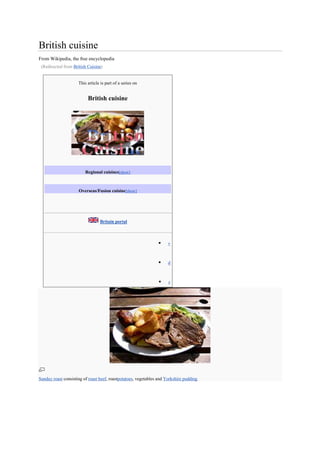 British cuisine
From Wikipedia, the free encyclopedia
 (Redirected from British Cuisine)


                     This article is part of a series on


                          British cuisine




                         Regional cuisines[show]



                     Overseas/Fusion cuisine[show]




                                 Britain portal



                                                                     v



                                                                     d



                                                                     e




Sunday roast consisting of roast beef, roastpotatoes, vegetables and Yorkshire pudding
 