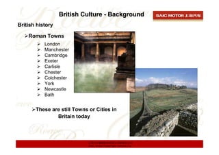 British Culture - Background
British history

    Roman Towns
           London
           Manchester
           Cambridge
           Exeter
           Carlisle
           Chester
           Colchester
           York
           Newcastle
           Bath


       These are still Towns or Cities in
               Britain today



                             上海汽车集团股份有限公司乘用车公司
                             SAIC Motor Passenger Vehicle Co.
 