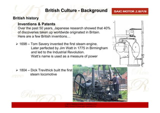 British Culture - Background
British history
  Inventions & Patents
  Over the past 50 years, Japanese research showed that 40%
  of discoveries taken up worldwide originated in Britain.
  Here are a few British inventions…

   1698 – Tom Savery invented the first steam engine.
          Later perfected by Jim Watt in 1775 in Birmingham
          and led to the Industrial Revolution.
          Watt’s name is used as a measure of power



   1804 – Dick Trevithick built the first
          steam locomotive




                                   上海汽车集团股份有限公司乘用车公司
                                   SAIC Motor Passenger Vehicle Co.
 