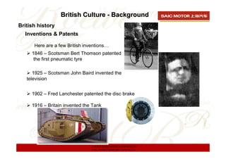 British Culture - Background
British history
  Inventions & Patents

      Here are a few British inventions…
     1846 – Scotsman Bert Thomson patented
      the first pneumatic tyre

      1925 – Scotsman John Baird invented the
   television


     1902 – Fred Lanchester patented the disc brake

     1916 – Britain invented the Tank




                                上海汽车集团股份有限公司乘用车公司
                                SAIC Motor Passenger Vehicle Co.
 