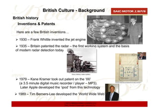 British Culture - Background
British history
  Inventions & Patents

  Here are a few British inventions…

   1930 – Frank Whittle invented the jet engine
    1935 – Britain patented the radar – the first working system and the basis
 of modern radar detection today




   1979 – Kane Kramer took out patent on the ‘IXI’
   (a 3.5 minute digital music recorder / player – MP3).
    Later Apple developed the ‘ipod’ from this technology
   1989 – Tim Berners-Lee developed the ‘World Wide Web’

                                 上海汽车集团股份有限公司乘用车公司
                                 SAIC Motor Passenger Vehicle Co.
 