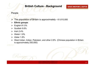 British Culture - Background

People

  The population of Britain is approximately - 61,610,000
  Ethnic groups:
  English 81.5%
  Scottish 9.6%
  Irish 2.4%
  Welsh 1.9%
  Ulster 1.8%
  West Indian, Indian, Pakistani, and other 2.8% (Chinese population in Britain
  is approximately 250,000)




                            上海汽车集团股份有限公司乘用车公司
                            SAIC Motor Passenger Vehicle Co.                      25
 