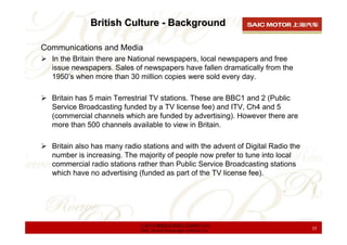 British Culture - Background

Communications and Media
  In the Britain there are National newspapers, local newspapers and free
  issue newspapers. Sales of newspapers have fallen dramatically from the
  1950’s when more than 30 million copies were sold every day.

  Britain has 5 main Terrestrial TV stations. These are BBC1 and 2 (Public
  Service Broadcasting funded by a TV license fee) and ITV, Ch4 and 5
  (commercial channels which are funded by advertising). However there are
  more than 500 channels available to view in Britain.

  Britain also has many radio stations and with the advent of Digital Radio the
  number is increasing. The majority of people now prefer to tune into local
  commercial radio stations rather than Public Service Broadcasting stations
  which have no advertising (funded as part of the TV license fee).




                             上海汽车集团股份有限公司乘用车公司
                             SAIC Motor Passenger Vehicle Co.                     35
 