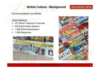 British Culture - Background

Communications and Media

Latest Statistics:
   537 British Television Channels
   823 British Radio Stations
   1,606 British Newspapers
   1,959 Magazines




                             上海汽车集团股份有限公司乘用车公司
                             SAIC Motor Passenger Vehicle Co.   36
 