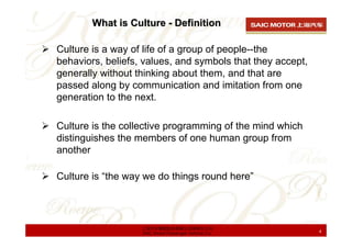 What is Culture - Definition

Culture is a way of life of a group of people--the
behaviors, beliefs, values, and symbols that they accept,
generally without thinking about them, and that are
passed along by communication and imitation from one
generation to the next.

Culture is the collective programming of the mind which
distinguishes the members of one human group from
another

Culture is “the way we do things round here”




                   上海汽车集团股份有限公司乘用车公司
                   SAIC Motor Passenger Vehicle Co.         4
 