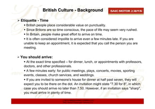 British Culture - Background

Etiquette - Time
  British people place considerable value on punctuality.
  Since Britons are so time conscious, the pace of life may seem very rushed.
  In Britain, people make great effort to arrive on time.
  It is often considered impolite to arrive even a few minutes late. If you are
 unable to keep an appointment, it is expected that you call the person you are
 meeting.

You should arrive:
  At the exact time specified – for dinner, lunch, or appointments with professors,
 doctors, and other professionals.
  A few minutes early: for public meetings, plays, concerts, movies, sporting
 events, classes, church services, and weddings.
  If you are invited to someone's house for dinner at half past seven, they will
 expect you to be there on the dot. An invitation might state "7.30 for 8", in which
 case you should arrive no later than 7.50. However, if an invitation says "sharp",
 you must arrive in plenty of time.

                            上海汽车集团股份有限公司乘用车公司
                            SAIC Motor Passenger Vehicle Co.
 