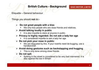 British Culture - Background

Etiquette – General behaviour

Things you should not do:-

       Do not greet people with a kiss:
           We only kiss people who are close friends and relatives.
      Avoid talking loudly in public
           It is also impolite to stare at anyone in public.
      Privacy is highly regarded. Do not ask a lady her age
           It is considered impolite to ask a lady her age
      Do not pick your nose in public:
           We are disgusted by this. If your nostrils need de-bugging, use a
           handkerchief.
      Avoid doing gestures such as backslapping and hugging
           This is only done among close friends.
      Do not spit.
           Spitting in the street is considered to be very bad mannered. It is
           also against the law in Britain

                             上海汽车集团股份有限公司乘用车公司
                             SAIC Motor Passenger Vehicle Co.                    49
 