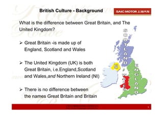 British Culture - Background

What is the difference between Great Britain, and The
United Kingdom?

  Great Britain -is made up of
  England, Scotland and Wales

  The United Kingdom (UK) is both
  Great Britain, i.e.England,Scotland
  and Wales,and Northern Ireland (NI).

  There is no difference between
  the names Great Britain and Britain
                      上海汽车集团股份有限公司乘用车公司
                      SAIC Motor Passenger Vehicle Co.   5
 