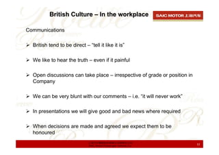 British Culture – In the workplace

Communications

  British tend to be direct – “tell it like it is”

  We like to hear the truth – even if it painful

  Open discussions can take place – irrespective of grade or position in
  Company

  We can be very blunt with our comments – i.e. “it will never work”

  In presentations we will give good and bad news where required

  When decisions are made and agreed we expect them to be
  honoured
                               上海汽车集团股份有限公司乘用车公司
                               SAIC Motor Passenger Vehicle Co.            55
 