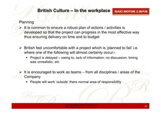British Culture – In the workplace

Planning
   It is common to ensure a robust plan of actions / activities is
   developed so that the project can progress in the most effective way
   thus ensuring delivery on time and to budget

   British feel uncomfortable with a project which is ‘planned to fail’ i.e.
   where one of the following will almost certainly occur:-
      Project is delayed – owing to, lack of information; no discussion; timing
      was unrealistic, etc


   It is encouraged to work as teams – from all disciplines / areas of the
   Company
      People will work ‘outside’ there normal area of responsibility




                             上海汽车集团股份有限公司乘用车公司
                             SAIC Motor Passenger Vehicle Co.                     60
 