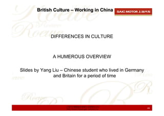 British Culture – Working in China




              DIFFERENCES IN CULTURE



               A HUMEROUS OVERVIEW

Slides by Yang Liu – Chinese student who lived in Germany
               and Britain for a period of time




                     上海汽车集团股份有限公司乘用车公司
                     SAIC Motor Passenger Vehicle Co.       68
 