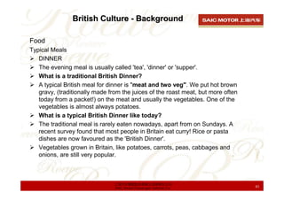 British Culture - Background

Food
Typical Meals
   DINNER
   The evening meal is usually called 'tea', 'dinner' or 'suppe...
