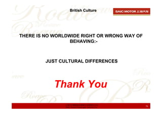 British Culture




THERE IS NO WORLDWIDE RIGHT OR WRONG WAY OF
                  BEHAVING:-



         JUST CULTURAL DIF...