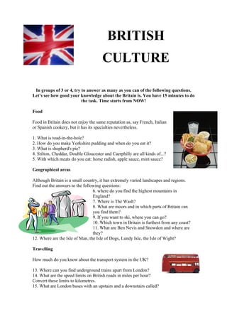 BRITISH
                                      CULTURE

 In groups of 3 or 4, try to answer as many as you can of the following questions.
Let’s see how good your knowledge about the Britain is. You have 15 minutes to do
                          the task. Time starts from NOW!

Food

Food in Britain does not enjoy the same reputation as, say French, Italian
or Spanish cookery, but it has its specialties nevertheless.

1. What is toad-in-the-hole?
2. How do you make Yorkshire pudding and when do you eat it?
3. What is shepherd's pie?
4. Stilton, Cheddar, Double Gloucester and Caerphilly are all kinds of...?
5. With which meats do you eat: horse radish, apple sauce, mint sauce?

Geographical areas

Although Britain is a small country, it has extremely varied landscapes and regions.
Find out the answers to the following questions:
                                 6. where do you find the highest mountains in
                                 England?
                                 7. Where is The Wash?
                                 8. What are moors and in which parts of Britain can
                                 you find them?
                                 9. If you want to ski, where you can go?
                                 10. Which town in Britain is furthest from any coast?
                                 11. What are Ben Nevis and Snowdon and where are
                                 they?
12. Where are the Isle of Man, the Isle of Dogs, Lundy Isle, the Isle of Wight?

Travelling

How much do you know about the transport system in the UK?

13. Where can you find underground trains apart from London?
14. What are the speed limits on British roads in miles per hour?
Convert these limits to kilometres.
15. What are London buses with an upstairs and a downstairs called?
 