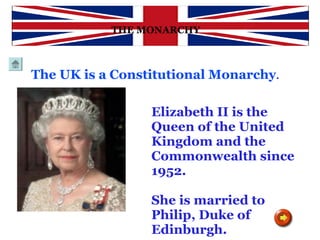 HISTORY THE MONARCHY Elizabeth II is the Queen of the United Kingdom and the Commonwealth since 1952.  She is married to Philip, Duke of Edinburgh.  The UK is a Constitutional Monarchy .   