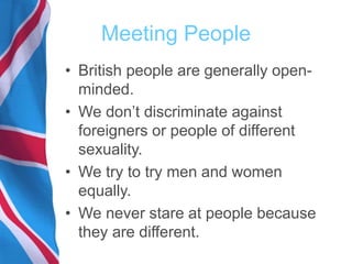 Meeting People
• British people are generally open-
minded.
• We don’t discriminate against
foreigners or people of different
sexuality.
• We try to try men and women
equally.
• We never stare at people because
they are different.
 