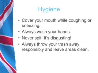 Hygiene
• Cover your mouth while coughing or
sneezing.
• Always wash your hands.
• Never spit! It’s disgusting!
• Always throw your trash away
responsibly and leave areas clean.
 