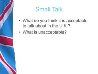 Small Talk
• What do you think it is acceptable
to talk about in the U.K.?
• What is unacceptable?
 
