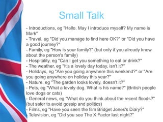 Small Talk
- Introductions, eg "Hello. May I introduce myself? My name is
Mark"
- Travel, eg "Did you manage to find here OK?" or "Did you have
a good journey?"
- Family, eg "How is your family?" (but only if you already know
about the person's family)
- Hospitality, eg "Can I get you something to eat or drink?"
- The weather, eg "It's a lovely day today, isn't it?"
- Holidays, eg "Are you going anywhere this weekend?" or "Are
you going anywhere on holiday this year?"
- Nature, eg "The garden looks lovely, doesn't it?"
- Pets, eg "What a lovely dog. What is his name?" (British people
love dogs or cats)
- General news, eg "What do you think about the recent floods?"
(but safer to avoid gossip and politics)
- Films, eg "Have you seen the film Bridget Jones's Diary?"
- Television, eg "Did you see The X Factor last night?"
 