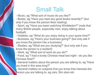Small Talk
- Music, eg "What sort of music do you like?"
- Books, eg "Have you read any good books recently?" (but
only if you know the person likes reading)
- Sport, eg "Have you been watching Wimbledon?" (note that
many British people, especially men, enjoy talking about
football)
- Hobbies, eg "What do you enjoy doing in your spare time?"
- Business, eg "How's your business going?" (but only ask if
you know the person has a business)
- Studies, eg "What are you studying?" (but only ask if you
know the person is a student)
- Work, eg "What sort of work do you do?"
- Food, eg "I had a lovely Chinese meal last night - do you like
Chinese food?"
- General matters about the person you are talking to, eg "Have
you lived in this area long?"
- General matters on subjects that you know that interests the
person you are talking to, eg cars, film stars etc
 