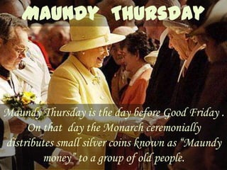Maundy Thursday is the day before Good Friday .
     On that day the Monarch ceremonially
distributes small silver coins known as “Maundy
        money” to a group of old people.
 