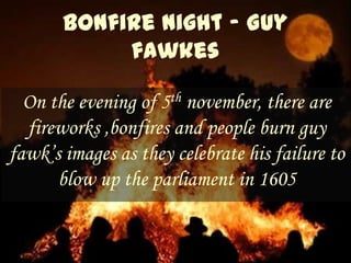 On the evening of 5th november, there are
  fireworks ,bonfires and people burn guy
fawk’s images as they celebrate his failure to
      blow up the parliament in 1605
 