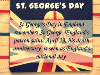 St George's Day in England
remembers St George, England's
patron saint. April 23, his death
anniversary, is seen as England's
         national day.
 