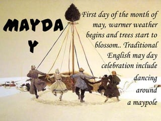 First day of the month of
    may, warmer weather
 begins and trees start to
    blossom.. Traditional
         English may day
       celebration include
                  dancing
                   around
                a maypole
 