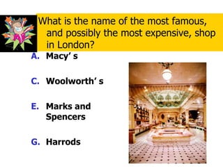Macy’ s Woolworth’ s Marks and Spencers Harrods What is the name of the most famous, and possibly the most expensive, shop in London? 