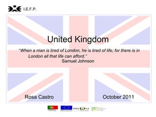 United Kingdom   “ When a man is tired of London, he is tired of life; for there is in London all that life can afford.”   Samuel Johnson Rosa Castro  October 2011   I.E.F.P. 