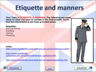 PROCEDURE EVALUATIONHome
Your Topic is ETIQUETTE & MANNERS. The following are some
ideas on what you have to include in the final project. You’ll
find the information in the links provided below.
Etiquette:
Dos and Don’ts
Greeting
Visiting
Thanking
Links:
http://www.woodlands-junior.kent.sch.uk/customs/behaviour.html
http://www.woodlands-
junior.kent.sch.uk/customs/behaviour_questions.htm
http://www.woodlands-junior.kent.sch.uk/customs/greetings.htm
 