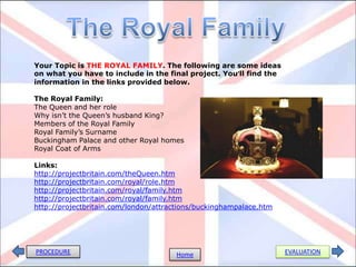 Your Topic is THE ROYAL FAMILY. The following are some ideas
on what you have to include in the final project. You’ll find the
information in the links provided below.
The Royal Family:
The Queen and her role
Why isn’t the Queen’s husband King?
Members of the Royal Family
Royal Family’s Surname
Buckingham Palace and other Royal homes
Royal Coat of Arms
Links:
http://projectbritain.com/theQueen.htm
http://projectbritain.com/royal/role.htm
http://projectbritain.com/royal/family.htm
http://projectbritain.com/royal/family.htm
http://projectbritain.com/london/attractions/buckinghampalace.htm
PROCEDURE Home EVALUATION
 