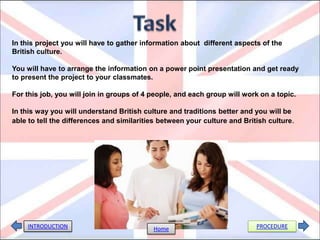 In this project you will have to gather information about different aspects of the
British culture.
You will have to arrange the information on a power point presentation and get ready
to present the project to your classmates.
For this job, you will join in groups of 4 people, and each group will work on a topic.
In this way you will understand British culture and traditions better and you will be
able to tell the differences and similarities between your culture and British culture.
INTRODUCTION PROCEDUREHome
 