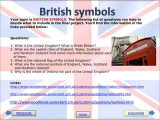 Your topic is BRITISH SYMBOLS. The following list of questions can help to
decide what to include in the final project. You’ll find the information in the
links provided below:
Questions:
1. What is the United Kingdom? What is Great Britain?
2. What are the capital cities of England, Wales, Scotland
and Northern Ireland? Find some more information about each
of them.
3. What is the national flag of the United Kingdom?
4. What are the national symbols of England, Wales, Scotland
and Northern Ireland?
5. Why is the whole of Ireland not part of the United Kingdom?
Links:
http://www.woodlands-junior.kent.sch.uk/customs/questions/index/introduction.htm
http://www.woodlands-junior.kent.sch.uk/customs/questions/nationality.htm
http://www.woodlands-junior.kent.sch.uk/customs/questions/symbols.html
PROCEDURE EVALUATIONHome
 