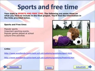 PROCEDURE EVALUATIONHome
Your topic is SPORTS AND FREE TIME. The following are some ideas on
what you have to include in the final project. You’ll find the information in
the links provided below.
Sports and Free time:
Popular sports
Important sporting events.
Popular games played at school
Leisure time activities
Links:
http://www.woodlands-junior.kent.sch.uk/customs/questions/sport.html
http://www.woodlands-junior.kent.sch.uk/customs/questions/freetime.htm
 
