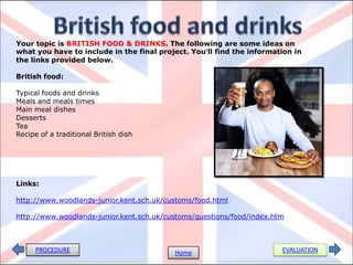 PROCEDURE EVALUATIONHome
Your topic is BRITISH FOOD & DRINKS. The following are some ideas on
what you have to include in the final project. You’ll find the information in
the links provided below.
British food:
Typical foods and drinks
Meals and meals times
Main meal dishes
Desserts
Tea
Recipe of a traditional British dish
Links:
http://www.woodlands-junior.kent.sch.uk/customs/food.html
http://www.woodlands-junior.kent.sch.uk/customs/questions/food/index.htm
 
