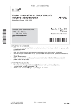 GENERAL CERTIFICATE OF SECONDARY EDUCATION
HISTORY B (MODERN WORLD) A972/22
British Depth Study, 1939–1975
*OCE/18724*
INSTRUCTIONS TO CANDIDATES
• Write your name clearly in capital letters, your Centre number and candidate number in the spaces provided
on the answer booklet.
• Use black ink.
• Read each question carefully and make sure you know what to do before starting your answer.
• Study the Background Information and the sources carefully.You are advised to spend at least ten minutes
doing this.
• Answer all the questions.
• Write the numbers of the questions you have answered in the box on the front of the answer booklet.
• Do not write in the bar codes.
INFORMATION FOR CANDIDATES
• The number of marks is given in brackets [ ] at the end of each question or part question.
• The total number of marks for this paper is 50.
• This document consists of 10 pages. Any blank pages are indicated.
OCR is an exempt Charity
Turn over
© OCR 2010 [J/501/5389]
DC (SJF5656/DJ) 18724/2
Candidates answer on the Answer Booklet
OCR Supplied Materials:
• 8 page Answer Booklet
Other Materials Required:
None
Tuesday 15 June 2010
Afternoon
Duration: 1 hour 30 minutes
* A 9 7 2 2 2 *
THIS IS A NEW SPECIFICATION
 
