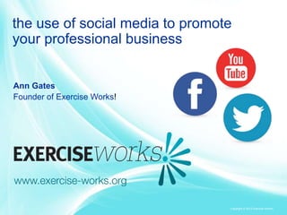 the use of social media to promote
your professional business

Ann Gates
Founder of Exercise Works!

Copyright © 2013 Exercise Works!

 
