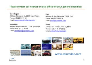 Please contact our nearest or local office for your general enquiries:

Copenhagen                                  Paris
Address: Njalsgade 18, 2300, Copenhagen     Address: 7, Rue Dahomey, 75011, Paris
Phone: +45 21 74 97 68                      Phone: +33 607 52 81 76
Email: copenhagen@columdae.com              Email: paris@columdae.com

Stockholm                                   Milan
Address: Pipersgatan 26, 11228, Stockholm   Address: Via Monte Leone 22, Milan
Phone: + 46 707 72 85 27                    Phone: .+39 34 08 97 50 70
Email: stockholm@columdae.com               Email: milan@columdae.com




                                                        www.columdae.com
                                                                                    15
 